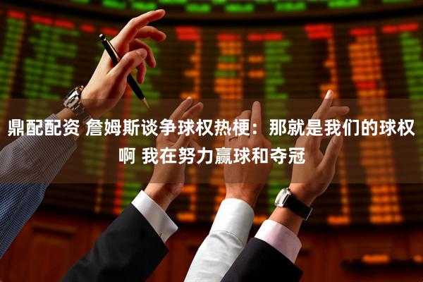 鼎配配资 詹姆斯谈争球权热梗：那就是我们的球权啊 我在努力赢球和夺冠