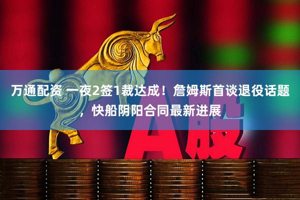 万通配资 一夜2签1裁达成！詹姆斯首谈退役话题，快船阴阳合同最新进展