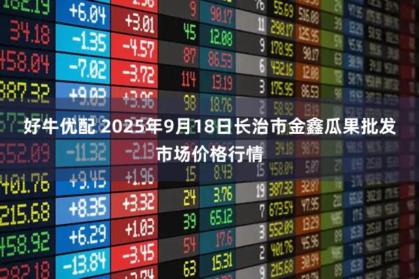 好牛优配 2025年9月18日长治市金鑫瓜果批发市场价格行情