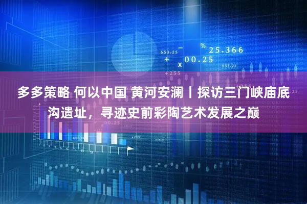 多多策略 何以中国 黄河安澜丨探访三门峡庙底沟遗址，寻迹史前彩陶艺术发展之巅