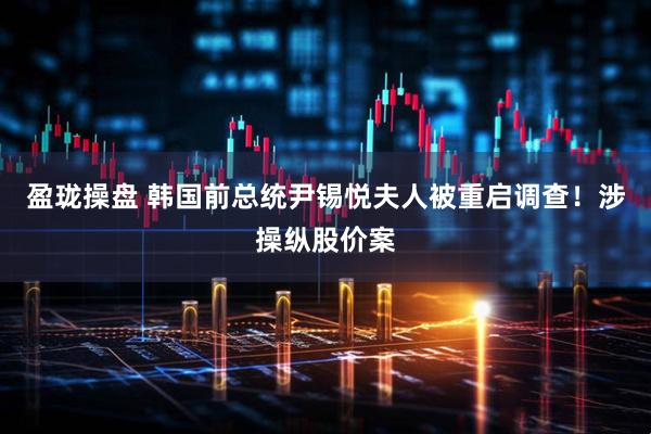 盈珑操盘 韩国前总统尹锡悦夫人被重启调查！涉操纵股价案