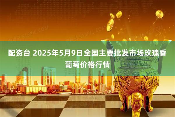 配资台 2025年5月9日全国主要批发市场玫瑰香葡萄价格行情