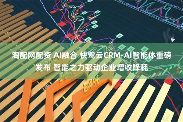 淘配网配资 AI融合 快鹭云CRM·AI智能体重磅发布 智能之力驱动企业增收降耗