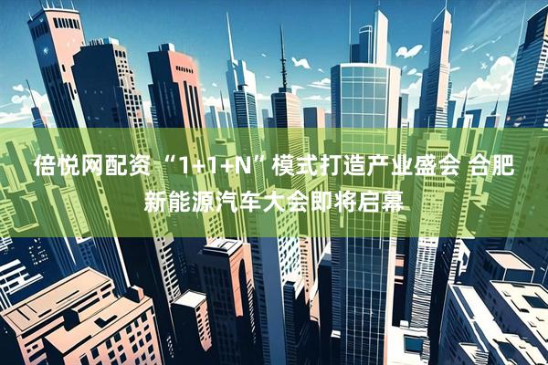 倍悦网配资 “1+1+N”模式打造产业盛会 合肥新能源汽车大会即将启幕