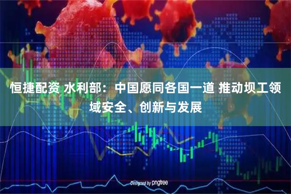恒捷配资 水利部：中国愿同各国一道 推动坝工领域安全、创新与发展
