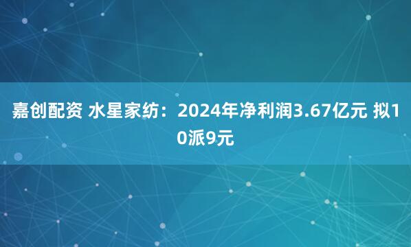 嘉创配资 水星家纺：2024年净利润3.67亿元 拟10派9元