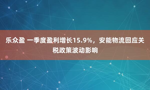 乐众盈 一季度盈利增长15.9%，安能物流回应关税政策波动影响
