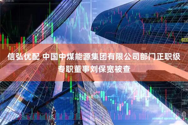 信弘优配 中国中煤能源集团有限公司部门正职级专职董事刘保宽被查