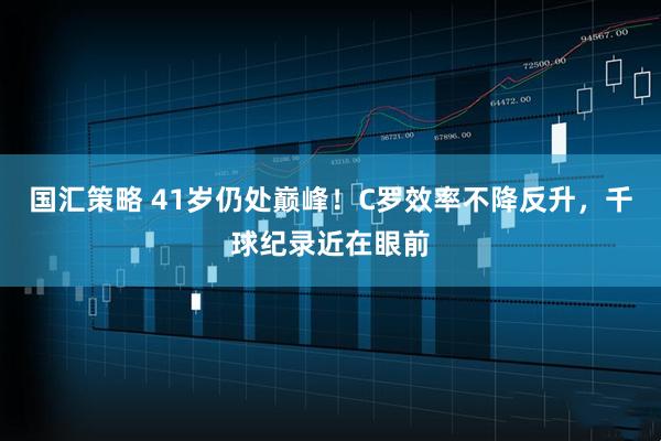 国汇策略 41岁仍处巅峰!C罗效率不降反升,千球纪录近在眼前