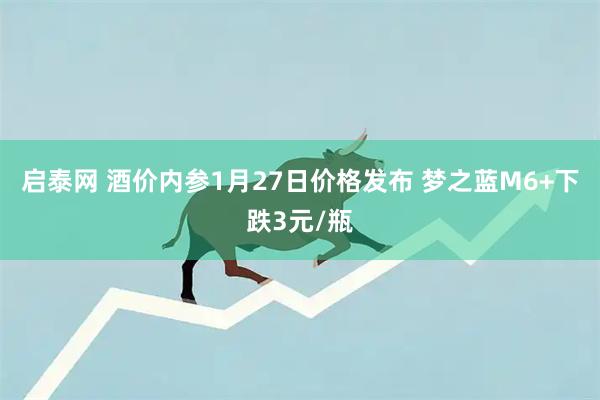 启泰网 酒价内参1月27日价格发布 梦之蓝M6+下跌3元/瓶