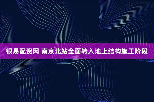 银易配资网 南京北站全面转入地上结构施工阶段