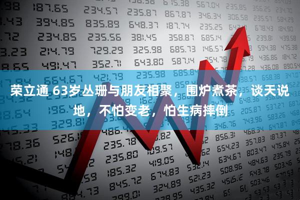 荣立通 63岁丛珊与朋友相聚，围炉煮茶，谈天说地，不怕变老，怕生病摔倒