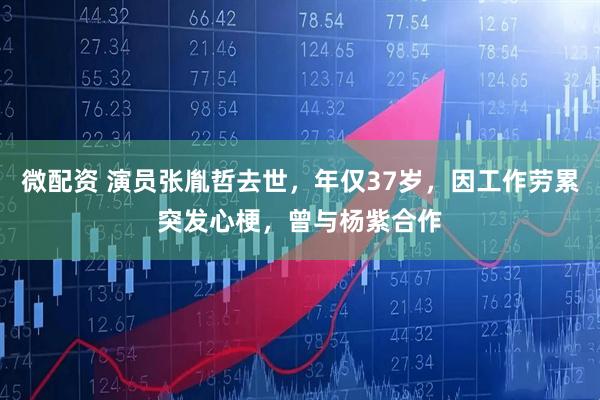 微配资 演员张胤哲去世，年仅37岁，因工作劳累突发心梗，曾与杨紫合作