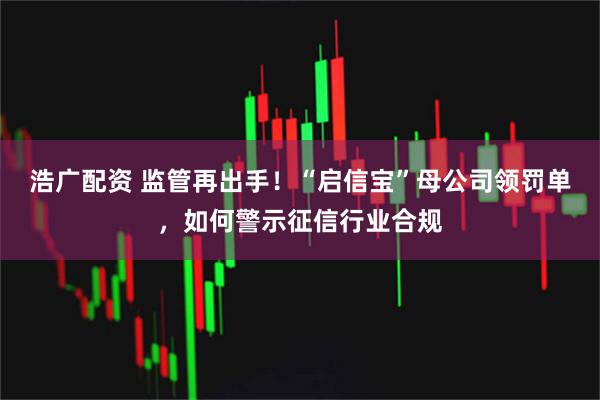 浩广配资 监管再出手！“启信宝”母公司领罚单，如何警示征信行业合规