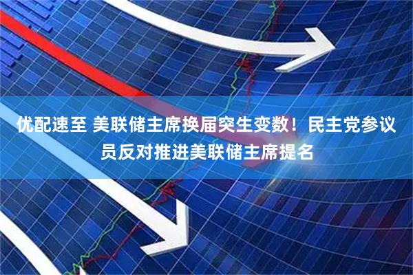 优配速至 美联储主席换届突生变数!民主党参议员反对推进美联储主席提名