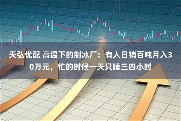 天弘优配 高温下的制冰厂：有人日销百吨月入30万元，忙的时候一天只睡三四小时